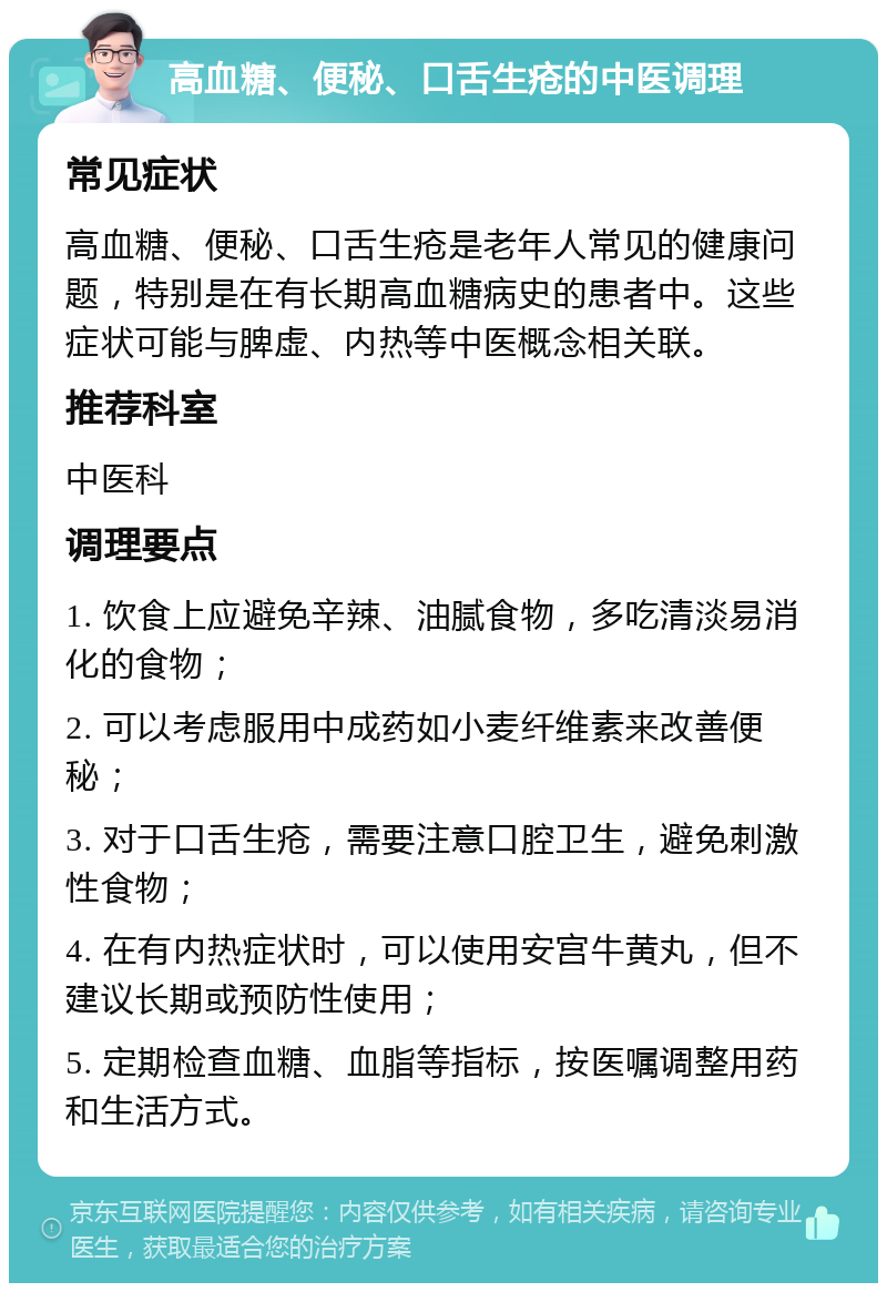 高血糖、便秘、口舌生疮的中医调理 常见症状 高血糖、便秘、口舌生疮是老年人常见的健康问题，特别是在有长期高血糖病史的患者中。这些症状可能与脾虚、内热等中医概念相关联。 推荐科室 中医科 调理要点 1. 饮食上应避免辛辣、油腻食物，多吃清淡易消化的食物； 2. 可以考虑服用中成药如小麦纤维素来改善便秘； 3. 对于口舌生疮，需要注意口腔卫生，避免刺激性食物； 4. 在有内热症状时，可以使用安宫牛黄丸，但不建议长期或预防性使用； 5. 定期检查血糖、血脂等指标，按医嘱调整用药和生活方式。