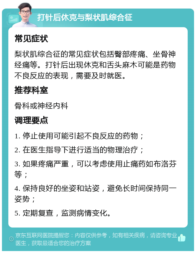 打针后休克与梨状肌综合征 常见症状 梨状肌综合征的常见症状包括臀部疼痛、坐骨神经痛等。打针后出现休克和舌头麻木可能是药物不良反应的表现，需要及时就医。 推荐科室 骨科或神经内科 调理要点 1. 停止使用可能引起不良反应的药物； 2. 在医生指导下进行适当的物理治疗； 3. 如果疼痛严重，可以考虑使用止痛药如布洛芬等； 4. 保持良好的坐姿和站姿，避免长时间保持同一姿势； 5. 定期复查，监测病情变化。