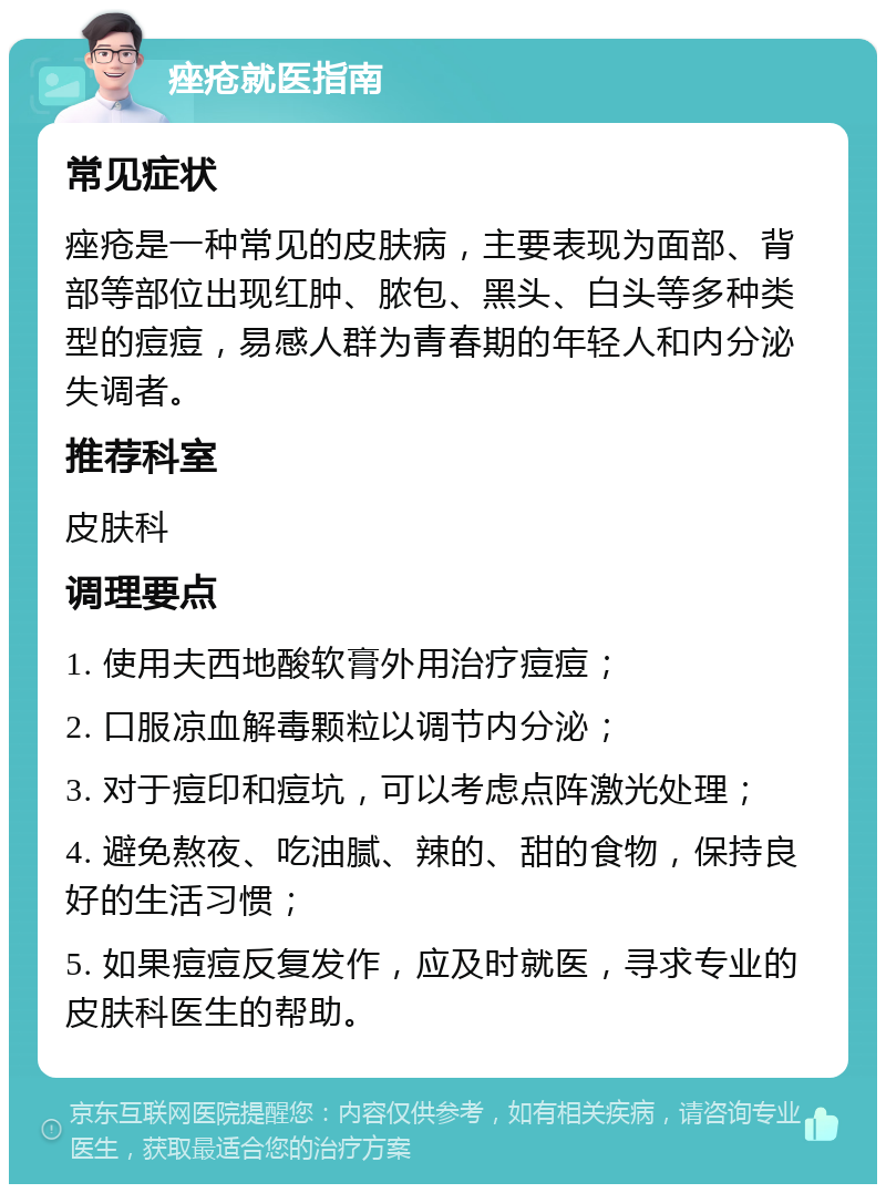 痤疮就医指南 常见症状 痤疮是一种常见的皮肤病，主要表现为面部、背部等部位出现红肿、脓包、黑头、白头等多种类型的痘痘，易感人群为青春期的年轻人和内分泌失调者。 推荐科室 皮肤科 调理要点 1. 使用夫西地酸软膏外用治疗痘痘； 2. 口服凉血解毒颗粒以调节内分泌； 3. 对于痘印和痘坑，可以考虑点阵激光处理； 4. 避免熬夜、吃油腻、辣的、甜的食物，保持良好的生活习惯； 5. 如果痘痘反复发作，应及时就医，寻求专业的皮肤科医生的帮助。