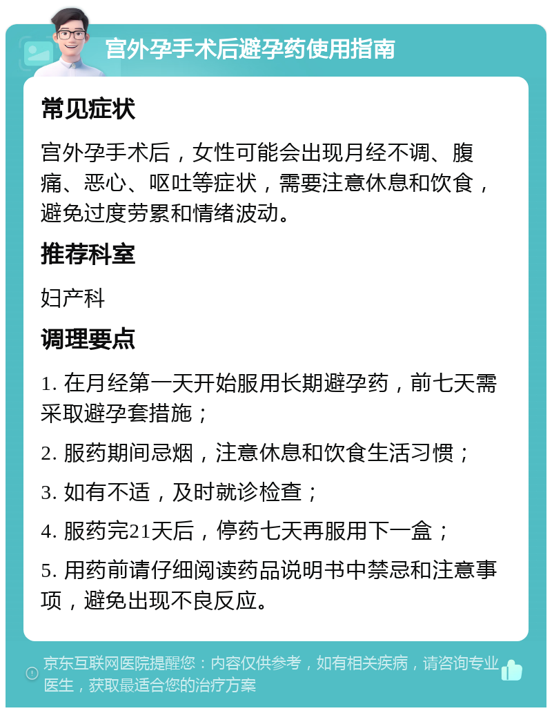 宫外孕手术后避孕药使用指南 常见症状 宫外孕手术后，女性可能会出现月经不调、腹痛、恶心、呕吐等症状，需要注意休息和饮食，避免过度劳累和情绪波动。 推荐科室 妇产科 调理要点 1. 在月经第一天开始服用长期避孕药，前七天需采取避孕套措施； 2. 服药期间忌烟，注意休息和饮食生活习惯； 3. 如有不适，及时就诊检查； 4. 服药完21天后，停药七天再服用下一盒； 5. 用药前请仔细阅读药品说明书中禁忌和注意事项，避免出现不良反应。