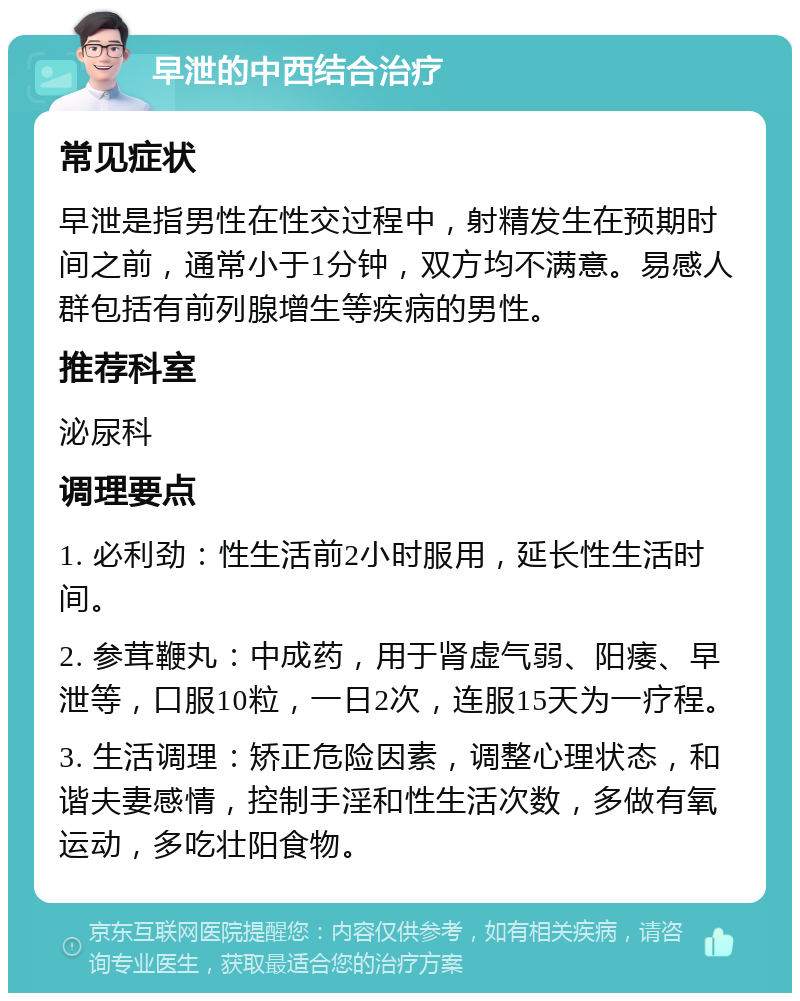 早泄的中西结合治疗 常见症状 早泄是指男性在性交过程中，射精发生在预期时间之前，通常小于1分钟，双方均不满意。易感人群包括有前列腺增生等疾病的男性。 推荐科室 泌尿科 调理要点 1. 必利劲：性生活前2小时服用，延长性生活时间。 2. 参茸鞭丸：中成药，用于肾虚气弱、阳痿、早泄等，口服10粒，一日2次，连服15天为一疗程。 3. 生活调理：矫正危险因素，调整心理状态，和谐夫妻感情，控制手淫和性生活次数，多做有氧运动，多吃壮阳食物。