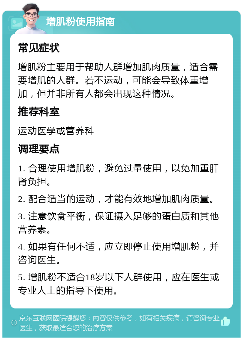 增肌粉使用指南 常见症状 增肌粉主要用于帮助人群增加肌肉质量，适合需要增肌的人群。若不运动，可能会导致体重增加，但并非所有人都会出现这种情况。 推荐科室 运动医学或营养科 调理要点 1. 合理使用增肌粉，避免过量使用，以免加重肝肾负担。 2. 配合适当的运动，才能有效地增加肌肉质量。 3. 注意饮食平衡，保证摄入足够的蛋白质和其他营养素。 4. 如果有任何不适，应立即停止使用增肌粉，并咨询医生。 5. 增肌粉不适合18岁以下人群使用，应在医生或专业人士的指导下使用。