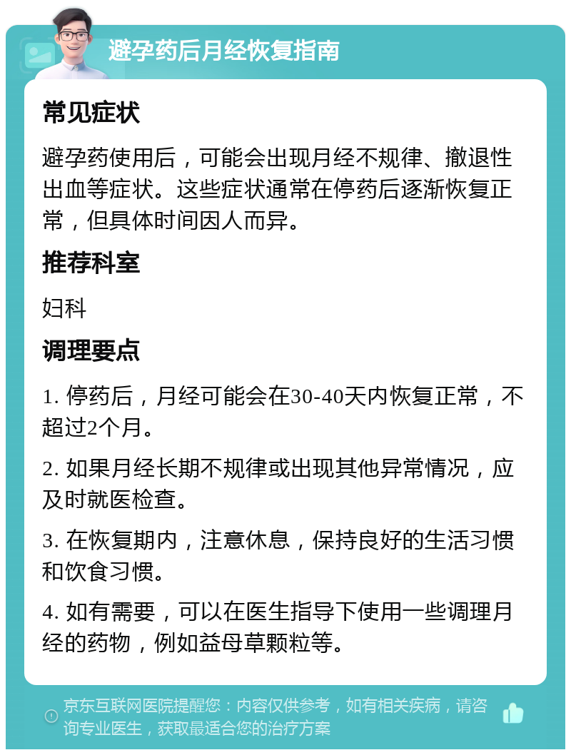 避孕药后月经恢复指南 常见症状 避孕药使用后，可能会出现月经不规律、撤退性出血等症状。这些症状通常在停药后逐渐恢复正常，但具体时间因人而异。 推荐科室 妇科 调理要点 1. 停药后，月经可能会在30-40天内恢复正常，不超过2个月。 2. 如果月经长期不规律或出现其他异常情况，应及时就医检查。 3. 在恢复期内，注意休息，保持良好的生活习惯和饮食习惯。 4. 如有需要，可以在医生指导下使用一些调理月经的药物，例如益母草颗粒等。