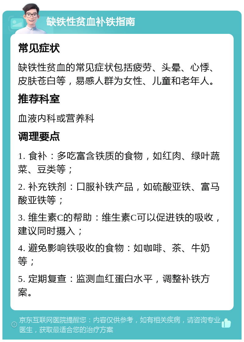 缺铁性贫血补铁指南 常见症状 缺铁性贫血的常见症状包括疲劳、头晕、心悸、皮肤苍白等，易感人群为女性、儿童和老年人。 推荐科室 血液内科或营养科 调理要点 1. 食补：多吃富含铁质的食物，如红肉、绿叶蔬菜、豆类等； 2. 补充铁剂：口服补铁产品，如硫酸亚铁、富马酸亚铁等； 3. 维生素C的帮助：维生素C可以促进铁的吸收，建议同时摄入； 4. 避免影响铁吸收的食物：如咖啡、茶、牛奶等； 5. 定期复查：监测血红蛋白水平，调整补铁方案。