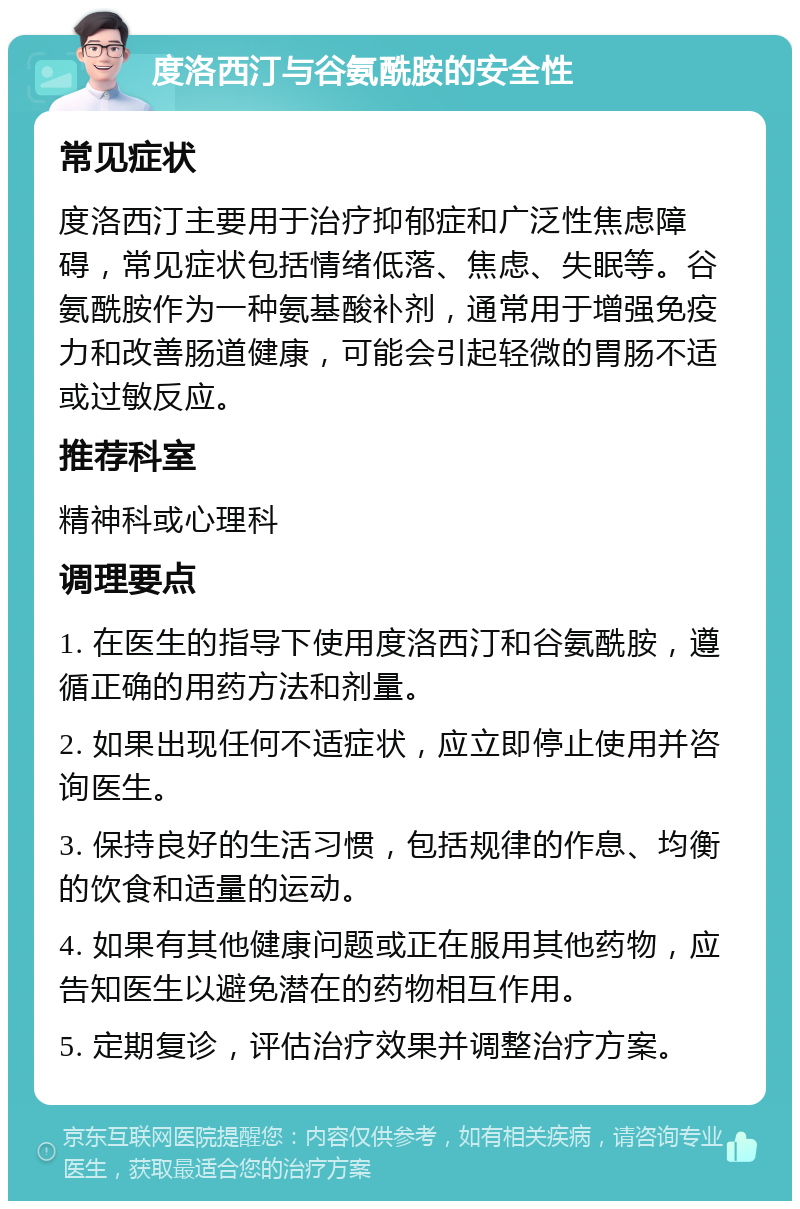 度洛西汀与谷氨酰胺的安全性 常见症状 度洛西汀主要用于治疗抑郁症和广泛性焦虑障碍，常见症状包括情绪低落、焦虑、失眠等。谷氨酰胺作为一种氨基酸补剂，通常用于增强免疫力和改善肠道健康，可能会引起轻微的胃肠不适或过敏反应。 推荐科室 精神科或心理科 调理要点 1. 在医生的指导下使用度洛西汀和谷氨酰胺，遵循正确的用药方法和剂量。 2. 如果出现任何不适症状，应立即停止使用并咨询医生。 3. 保持良好的生活习惯，包括规律的作息、均衡的饮食和适量的运动。 4. 如果有其他健康问题或正在服用其他药物，应告知医生以避免潜在的药物相互作用。 5. 定期复诊，评估治疗效果并调整治疗方案。