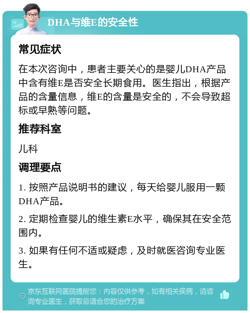 DHA与维E的安全性 常见症状 在本次咨询中，患者主要关心的是婴儿DHA产品中含有维E是否安全长期食用。医生指出，根据产品的含量信息，维E的含量是安全的，不会导致超标或早熟等问题。 推荐科室 儿科 调理要点 1. 按照产品说明书的建议，每天给婴儿服用一颗DHA产品。 2. 定期检查婴儿的维生素E水平，确保其在安全范围内。 3. 如果有任何不适或疑虑，及时就医咨询专业医生。