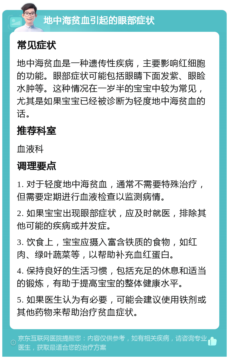 地中海贫血引起的眼部症状 常见症状 地中海贫血是一种遗传性疾病，主要影响红细胞的功能。眼部症状可能包括眼睛下面发紫、眼睑水肿等。这种情况在一岁半的宝宝中较为常见，尤其是如果宝宝已经被诊断为轻度地中海贫血的话。 推荐科室 血液科 调理要点 1. 对于轻度地中海贫血，通常不需要特殊治疗，但需要定期进行血液检查以监测病情。 2. 如果宝宝出现眼部症状，应及时就医，排除其他可能的疾病或并发症。 3. 饮食上，宝宝应摄入富含铁质的食物，如红肉、绿叶蔬菜等，以帮助补充血红蛋白。 4. 保持良好的生活习惯，包括充足的休息和适当的锻炼，有助于提高宝宝的整体健康水平。 5. 如果医生认为有必要，可能会建议使用铁剂或其他药物来帮助治疗贫血症状。