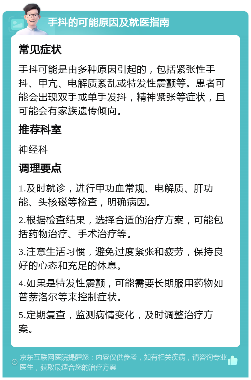 手抖的可能原因及就医指南 常见症状 手抖可能是由多种原因引起的，包括紧张性手抖、甲亢、电解质紊乱或特发性震颤等。患者可能会出现双手或单手发抖，精神紧张等症状，且可能会有家族遗传倾向。 推荐科室 神经科 调理要点 1.及时就诊，进行甲功血常规、电解质、肝功能、头核磁等检查，明确病因。 2.根据检查结果，选择合适的治疗方案，可能包括药物治疗、手术治疗等。 3.注意生活习惯，避免过度紧张和疲劳，保持良好的心态和充足的休息。 4.如果是特发性震颤，可能需要长期服用药物如普萘洛尔等来控制症状。 5.定期复查，监测病情变化，及时调整治疗方案。