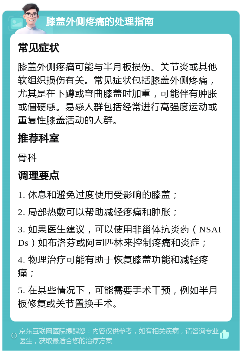 膝盖外侧疼痛的处理指南 常见症状 膝盖外侧疼痛可能与半月板损伤、关节炎或其他软组织损伤有关。常见症状包括膝盖外侧疼痛，尤其是在下蹲或弯曲膝盖时加重，可能伴有肿胀或僵硬感。易感人群包括经常进行高强度运动或重复性膝盖活动的人群。 推荐科室 骨科 调理要点 1. 休息和避免过度使用受影响的膝盖； 2. 局部热敷可以帮助减轻疼痛和肿胀； 3. 如果医生建议，可以使用非甾体抗炎药（NSAIDs）如布洛芬或阿司匹林来控制疼痛和炎症； 4. 物理治疗可能有助于恢复膝盖功能和减轻疼痛； 5. 在某些情况下，可能需要手术干预，例如半月板修复或关节置换手术。