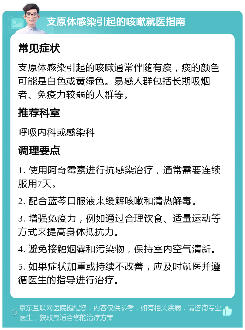 支原体感染引起的咳嗽就医指南 常见症状 支原体感染引起的咳嗽通常伴随有痰，痰的颜色可能是白色或黄绿色。易感人群包括长期吸烟者、免疫力较弱的人群等。 推荐科室 呼吸内科或感染科 调理要点 1. 使用阿奇霉素进行抗感染治疗，通常需要连续服用7天。 2. 配合蓝芩口服液来缓解咳嗽和清热解毒。 3. 增强免疫力，例如通过合理饮食、适量运动等方式来提高身体抵抗力。 4. 避免接触烟雾和污染物，保持室内空气清新。 5. 如果症状加重或持续不改善，应及时就医并遵循医生的指导进行治疗。