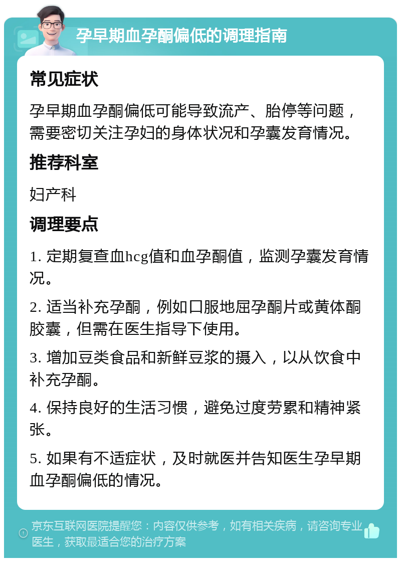 孕早期血孕酮偏低的调理指南 常见症状 孕早期血孕酮偏低可能导致流产、胎停等问题，需要密切关注孕妇的身体状况和孕囊发育情况。 推荐科室 妇产科 调理要点 1. 定期复查血hcg值和血孕酮值，监测孕囊发育情况。 2. 适当补充孕酮，例如口服地屈孕酮片或黄体酮胶囊，但需在医生指导下使用。 3. 增加豆类食品和新鲜豆浆的摄入，以从饮食中补充孕酮。 4. 保持良好的生活习惯，避免过度劳累和精神紧张。 5. 如果有不适症状，及时就医并告知医生孕早期血孕酮偏低的情况。