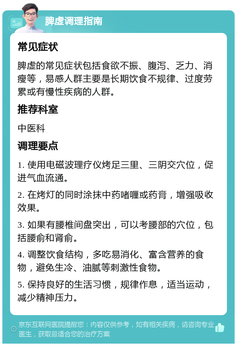 脾虚调理指南 常见症状 脾虚的常见症状包括食欲不振、腹泻、乏力、消瘦等，易感人群主要是长期饮食不规律、过度劳累或有慢性疾病的人群。 推荐科室 中医科 调理要点 1. 使用电磁波理疗仪烤足三里、三阴交穴位，促进气血流通。 2. 在烤灯的同时涂抹中药啫喱或药膏，增强吸收效果。 3. 如果有腰椎间盘突出，可以考腰部的穴位，包括腰俞和肾俞。 4. 调整饮食结构，多吃易消化、富含营养的食物，避免生冷、油腻等刺激性食物。 5. 保持良好的生活习惯，规律作息，适当运动，减少精神压力。