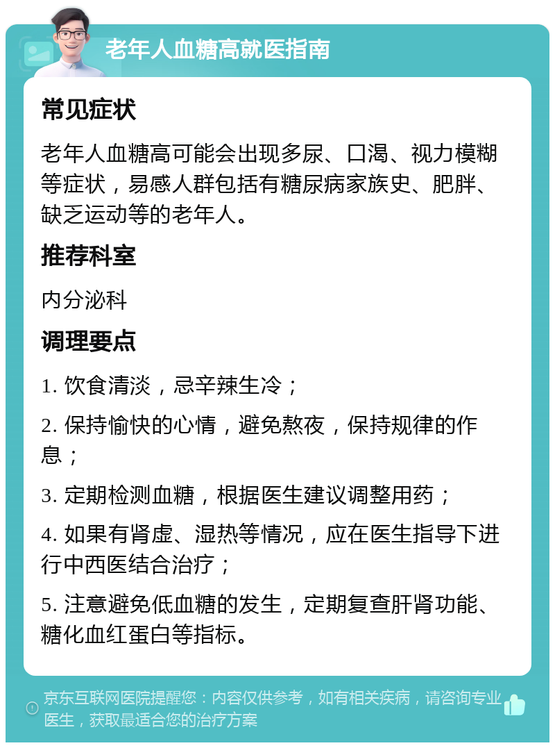 老年人血糖高就医指南 常见症状 老年人血糖高可能会出现多尿、口渴、视力模糊等症状，易感人群包括有糖尿病家族史、肥胖、缺乏运动等的老年人。 推荐科室 内分泌科 调理要点 1. 饮食清淡，忌辛辣生冷； 2. 保持愉快的心情，避免熬夜，保持规律的作息； 3. 定期检测血糖，根据医生建议调整用药； 4. 如果有肾虚、湿热等情况，应在医生指导下进行中西医结合治疗； 5. 注意避免低血糖的发生，定期复查肝肾功能、糖化血红蛋白等指标。