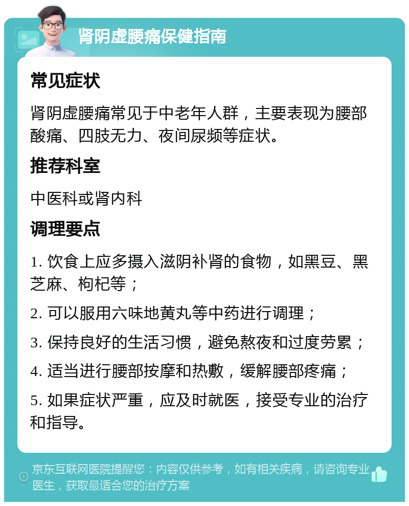 肾阴虚腰痛保健指南 常见症状 肾阴虚腰痛常见于中老年人群，主要表现为腰部酸痛、四肢无力、夜间尿频等症状。 推荐科室 中医科或肾内科 调理要点 1. 饮食上应多摄入滋阴补肾的食物，如黑豆、黑芝麻、枸杞等； 2. 可以服用六味地黄丸等中药进行调理； 3. 保持良好的生活习惯，避免熬夜和过度劳累； 4. 适当进行腰部按摩和热敷，缓解腰部疼痛； 5. 如果症状严重，应及时就医，接受专业的治疗和指导。