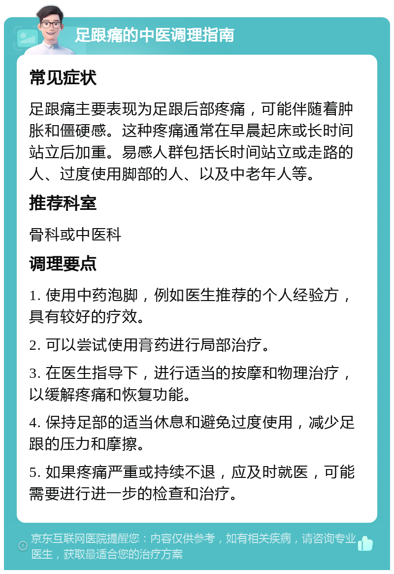 足跟痛的中医调理指南 常见症状 足跟痛主要表现为足跟后部疼痛，可能伴随着肿胀和僵硬感。这种疼痛通常在早晨起床或长时间站立后加重。易感人群包括长时间站立或走路的人、过度使用脚部的人、以及中老年人等。 推荐科室 骨科或中医科 调理要点 1. 使用中药泡脚，例如医生推荐的个人经验方，具有较好的疗效。 2. 可以尝试使用膏药进行局部治疗。 3. 在医生指导下，进行适当的按摩和物理治疗，以缓解疼痛和恢复功能。 4. 保持足部的适当休息和避免过度使用，减少足跟的压力和摩擦。 5. 如果疼痛严重或持续不退，应及时就医，可能需要进行进一步的检查和治疗。