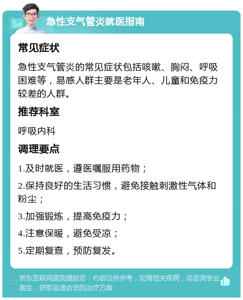 急性支气管炎就医指南 常见症状 急性支气管炎的常见症状包括咳嗽、胸闷、呼吸困难等，易感人群主要是老年人、儿童和免疫力较差的人群。 推荐科室 呼吸内科 调理要点 1.及时就医，遵医嘱服用药物； 2.保持良好的生活习惯，避免接触刺激性气体和粉尘； 3.加强锻炼，提高免疫力； 4.注意保暖，避免受凉； 5.定期复查，预防复发。