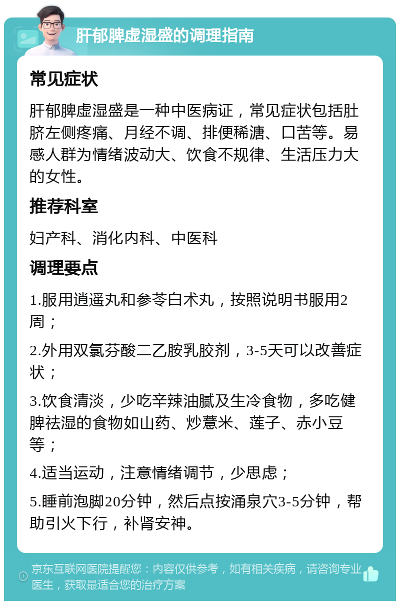 肝郁脾虚湿盛的调理指南 常见症状 肝郁脾虚湿盛是一种中医病证，常见症状包括肚脐左侧疼痛、月经不调、排便稀溏、口苦等。易感人群为情绪波动大、饮食不规律、生活压力大的女性。 推荐科室 妇产科、消化内科、中医科 调理要点 1.服用逍遥丸和参苓白术丸，按照说明书服用2周； 2.外用双氯芬酸二乙胺乳胶剂，3-5天可以改善症状； 3.饮食清淡，少吃辛辣油腻及生冷食物，多吃健脾祛湿的食物如山药、炒薏米、莲子、赤小豆等； 4.适当运动，注意情绪调节，少思虑； 5.睡前泡脚20分钟，然后点按涌泉穴3-5分钟，帮助引火下行，补肾安神。