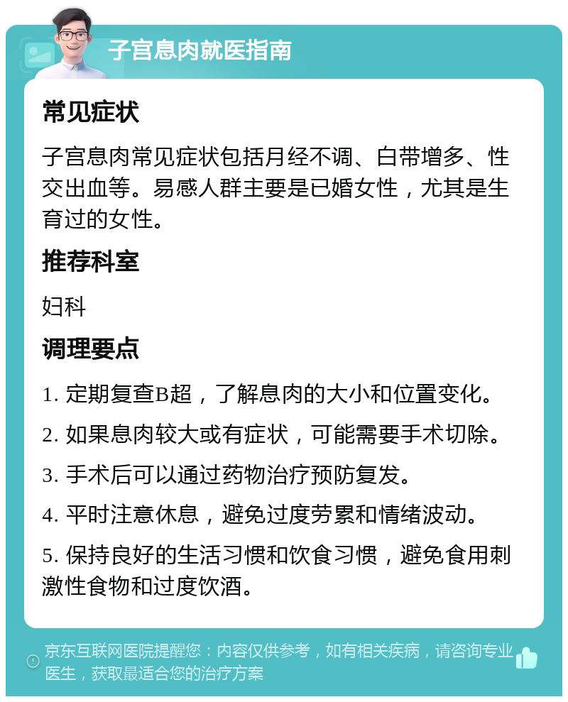 子宫息肉就医指南 常见症状 子宫息肉常见症状包括月经不调、白带增多、性交出血等。易感人群主要是已婚女性，尤其是生育过的女性。 推荐科室 妇科 调理要点 1. 定期复查B超，了解息肉的大小和位置变化。 2. 如果息肉较大或有症状，可能需要手术切除。 3. 手术后可以通过药物治疗预防复发。 4. 平时注意休息，避免过度劳累和情绪波动。 5. 保持良好的生活习惯和饮食习惯，避免食用刺激性食物和过度饮酒。