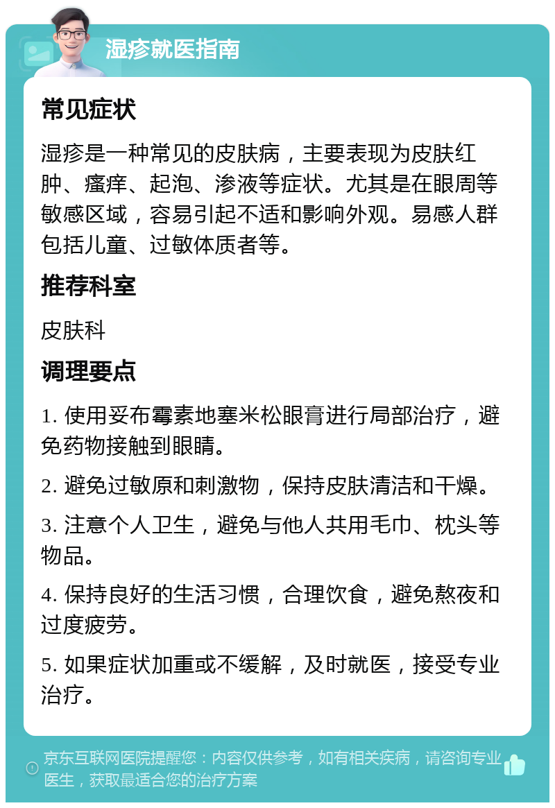 湿疹就医指南 常见症状 湿疹是一种常见的皮肤病，主要表现为皮肤红肿、瘙痒、起泡、渗液等症状。尤其是在眼周等敏感区域，容易引起不适和影响外观。易感人群包括儿童、过敏体质者等。 推荐科室 皮肤科 调理要点 1. 使用妥布霉素地塞米松眼膏进行局部治疗，避免药物接触到眼睛。 2. 避免过敏原和刺激物，保持皮肤清洁和干燥。 3. 注意个人卫生，避免与他人共用毛巾、枕头等物品。 4. 保持良好的生活习惯，合理饮食，避免熬夜和过度疲劳。 5. 如果症状加重或不缓解，及时就医，接受专业治疗。