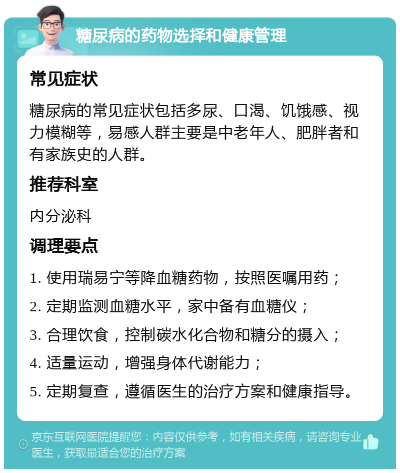 糖尿病的药物选择和健康管理 常见症状 糖尿病的常见症状包括多尿、口渴、饥饿感、视力模糊等，易感人群主要是中老年人、肥胖者和有家族史的人群。 推荐科室 内分泌科 调理要点 1. 使用瑞易宁等降血糖药物，按照医嘱用药； 2. 定期监测血糖水平，家中备有血糖仪； 3. 合理饮食，控制碳水化合物和糖分的摄入； 4. 适量运动，增强身体代谢能力； 5. 定期复查，遵循医生的治疗方案和健康指导。