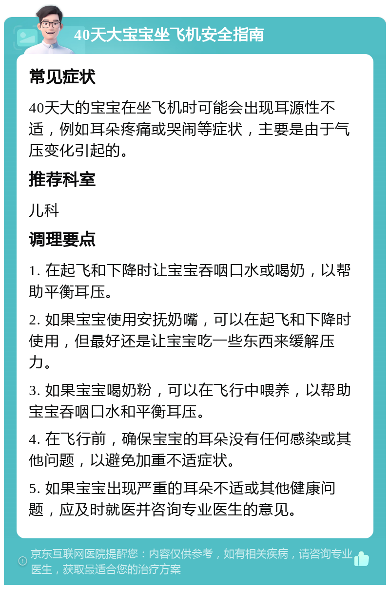 40天大宝宝坐飞机安全指南 常见症状 40天大的宝宝在坐飞机时可能会出现耳源性不适，例如耳朵疼痛或哭闹等症状，主要是由于气压变化引起的。 推荐科室 儿科 调理要点 1. 在起飞和下降时让宝宝吞咽口水或喝奶，以帮助平衡耳压。 2. 如果宝宝使用安抚奶嘴，可以在起飞和下降时使用，但最好还是让宝宝吃一些东西来缓解压力。 3. 如果宝宝喝奶粉，可以在飞行中喂养，以帮助宝宝吞咽口水和平衡耳压。 4. 在飞行前，确保宝宝的耳朵没有任何感染或其他问题，以避免加重不适症状。 5. 如果宝宝出现严重的耳朵不适或其他健康问题，应及时就医并咨询专业医生的意见。