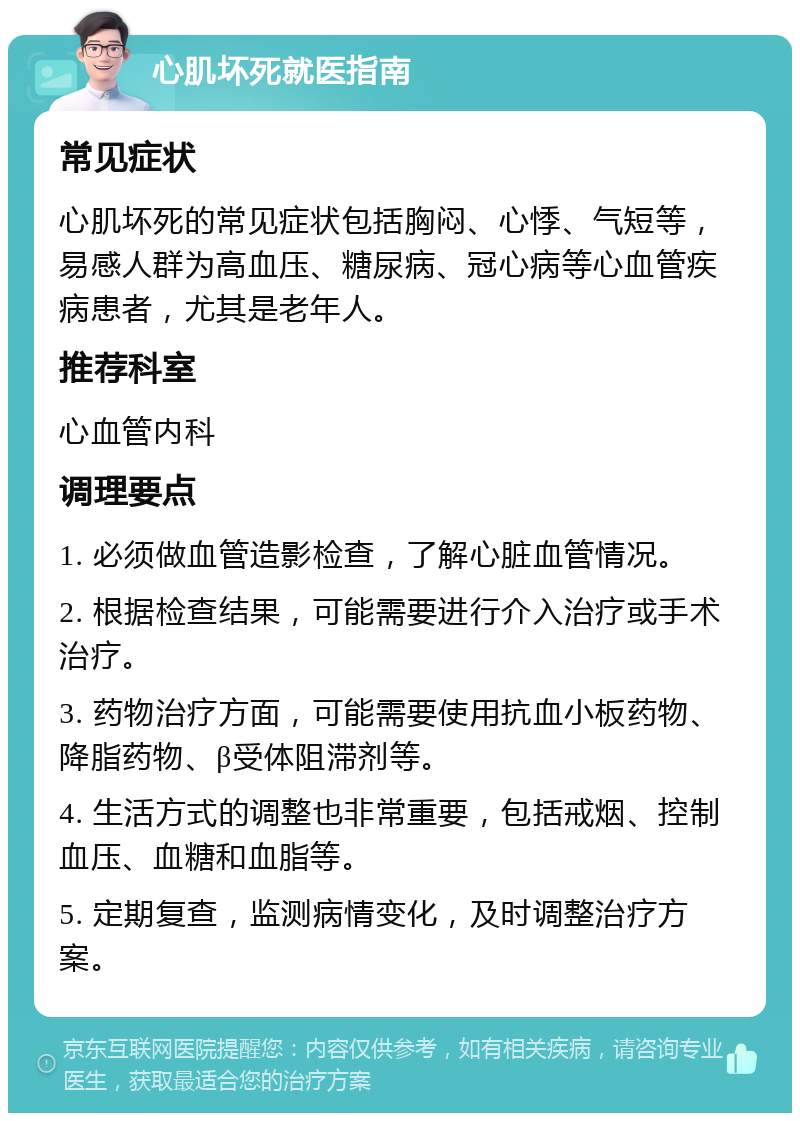 心肌坏死就医指南 常见症状 心肌坏死的常见症状包括胸闷、心悸、气短等，易感人群为高血压、糖尿病、冠心病等心血管疾病患者，尤其是老年人。 推荐科室 心血管内科 调理要点 1. 必须做血管造影检查，了解心脏血管情况。 2. 根据检查结果，可能需要进行介入治疗或手术治疗。 3. 药物治疗方面，可能需要使用抗血小板药物、降脂药物、β受体阻滞剂等。 4. 生活方式的调整也非常重要，包括戒烟、控制血压、血糖和血脂等。 5. 定期复查，监测病情变化，及时调整治疗方案。