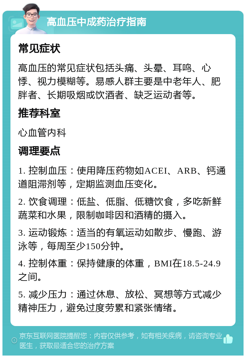 高血压中成药治疗指南 常见症状 高血压的常见症状包括头痛、头晕、耳鸣、心悸、视力模糊等。易感人群主要是中老年人、肥胖者、长期吸烟或饮酒者、缺乏运动者等。 推荐科室 心血管内科 调理要点 1. 控制血压：使用降压药物如ACEI、ARB、钙通道阻滞剂等，定期监测血压变化。 2. 饮食调理：低盐、低脂、低糖饮食，多吃新鲜蔬菜和水果，限制咖啡因和酒精的摄入。 3. 运动锻炼：适当的有氧运动如散步、慢跑、游泳等，每周至少150分钟。 4. 控制体重：保持健康的体重，BMI在18.5-24.9之间。 5. 减少压力：通过休息、放松、冥想等方式减少精神压力，避免过度劳累和紧张情绪。