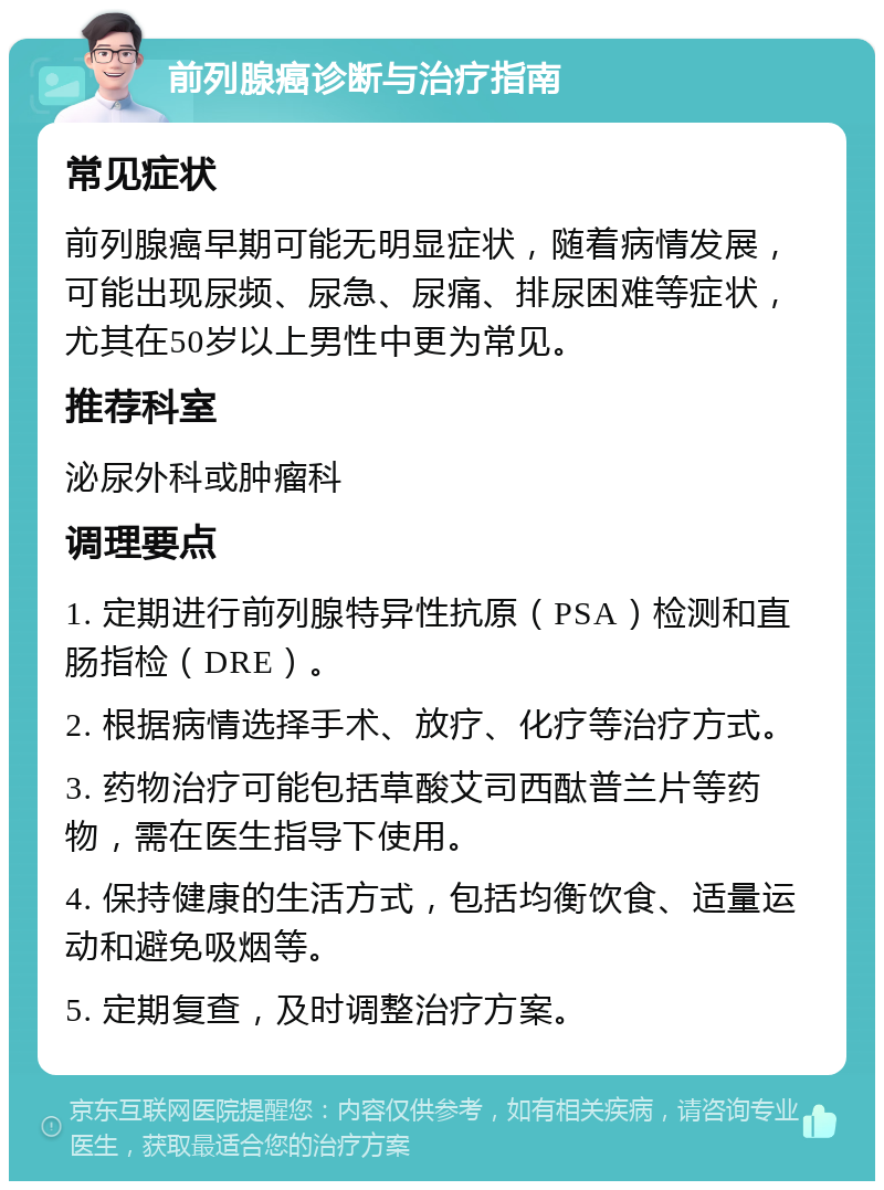 前列腺癌诊断与治疗指南 常见症状 前列腺癌早期可能无明显症状，随着病情发展，可能出现尿频、尿急、尿痛、排尿困难等症状，尤其在50岁以上男性中更为常见。 推荐科室 泌尿外科或肿瘤科 调理要点 1. 定期进行前列腺特异性抗原（PSA）检测和直肠指检（DRE）。 2. 根据病情选择手术、放疗、化疗等治疗方式。 3. 药物治疗可能包括草酸艾司西酞普兰片等药物，需在医生指导下使用。 4. 保持健康的生活方式，包括均衡饮食、适量运动和避免吸烟等。 5. 定期复查，及时调整治疗方案。