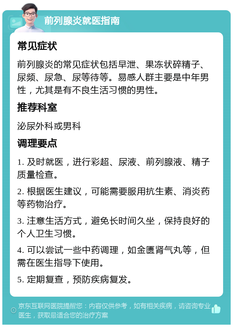 前列腺炎就医指南 常见症状 前列腺炎的常见症状包括早泄、果冻状碎精子、尿频、尿急、尿等待等。易感人群主要是中年男性，尤其是有不良生活习惯的男性。 推荐科室 泌尿外科或男科 调理要点 1. 及时就医，进行彩超、尿液、前列腺液、精子质量检查。 2. 根据医生建议，可能需要服用抗生素、消炎药等药物治疗。 3. 注意生活方式，避免长时间久坐，保持良好的个人卫生习惯。 4. 可以尝试一些中药调理，如金匮肾气丸等，但需在医生指导下使用。 5. 定期复查，预防疾病复发。