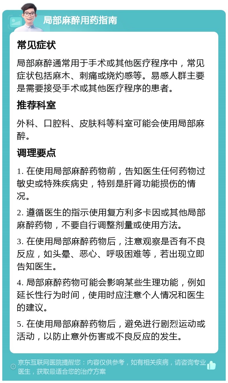 局部麻醉用药指南 常见症状 局部麻醉通常用于手术或其他医疗程序中，常见症状包括麻木、刺痛或烧灼感等。易感人群主要是需要接受手术或其他医疗程序的患者。 推荐科室 外科、口腔科、皮肤科等科室可能会使用局部麻醉。 调理要点 1. 在使用局部麻醉药物前，告知医生任何药物过敏史或特殊疾病史，特别是肝肾功能损伤的情况。 2. 遵循医生的指示使用复方利多卡因或其他局部麻醉药物，不要自行调整剂量或使用方法。 3. 在使用局部麻醉药物后，注意观察是否有不良反应，如头晕、恶心、呼吸困难等，若出现立即告知医生。 4. 局部麻醉药物可能会影响某些生理功能，例如延长性行为时间，使用时应注意个人情况和医生的建议。 5. 在使用局部麻醉药物后，避免进行剧烈运动或活动，以防止意外伤害或不良反应的发生。