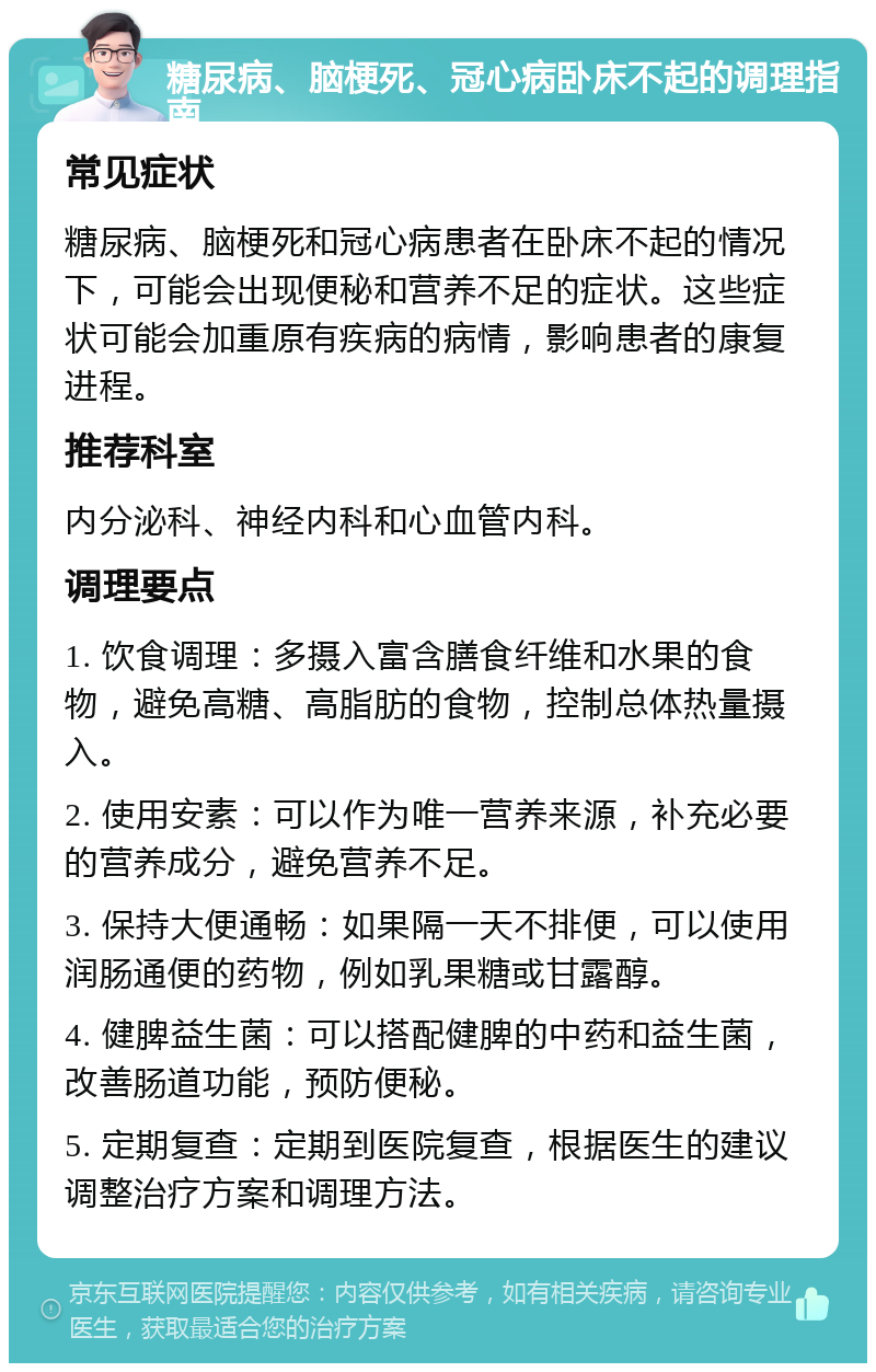 糖尿病、脑梗死、冠心病卧床不起的调理指南 常见症状 糖尿病、脑梗死和冠心病患者在卧床不起的情况下，可能会出现便秘和营养不足的症状。这些症状可能会加重原有疾病的病情，影响患者的康复进程。 推荐科室 内分泌科、神经内科和心血管内科。 调理要点 1. 饮食调理：多摄入富含膳食纤维和水果的食物，避免高糖、高脂肪的食物，控制总体热量摄入。 2. 使用安素：可以作为唯一营养来源，补充必要的营养成分，避免营养不足。 3. 保持大便通畅：如果隔一天不排便，可以使用润肠通便的药物，例如乳果糖或甘露醇。 4. 健脾益生菌：可以搭配健脾的中药和益生菌，改善肠道功能，预防便秘。 5. 定期复查：定期到医院复查，根据医生的建议调整治疗方案和调理方法。