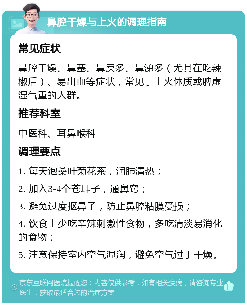 鼻腔干燥与上火的调理指南 常见症状 鼻腔干燥、鼻塞、鼻屎多、鼻涕多（尤其在吃辣椒后）、易出血等症状，常见于上火体质或脾虚湿气重的人群。 推荐科室 中医科、耳鼻喉科 调理要点 1. 每天泡桑叶菊花茶，润肺清热； 2. 加入3-4个苍耳子，通鼻窍； 3. 避免过度抠鼻子，防止鼻腔粘膜受损； 4. 饮食上少吃辛辣刺激性食物，多吃清淡易消化的食物； 5. 注意保持室内空气湿润，避免空气过于干燥。