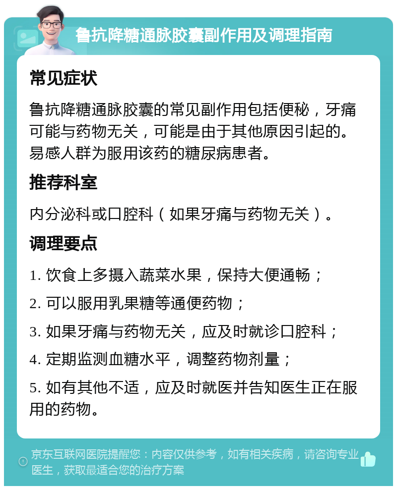 鲁抗降糖通脉胶囊副作用及调理指南 常见症状 鲁抗降糖通脉胶囊的常见副作用包括便秘，牙痛可能与药物无关，可能是由于其他原因引起的。易感人群为服用该药的糖尿病患者。 推荐科室 内分泌科或口腔科（如果牙痛与药物无关）。 调理要点 1. 饮食上多摄入蔬菜水果，保持大便通畅； 2. 可以服用乳果糖等通便药物； 3. 如果牙痛与药物无关，应及时就诊口腔科； 4. 定期监测血糖水平，调整药物剂量； 5. 如有其他不适，应及时就医并告知医生正在服用的药物。