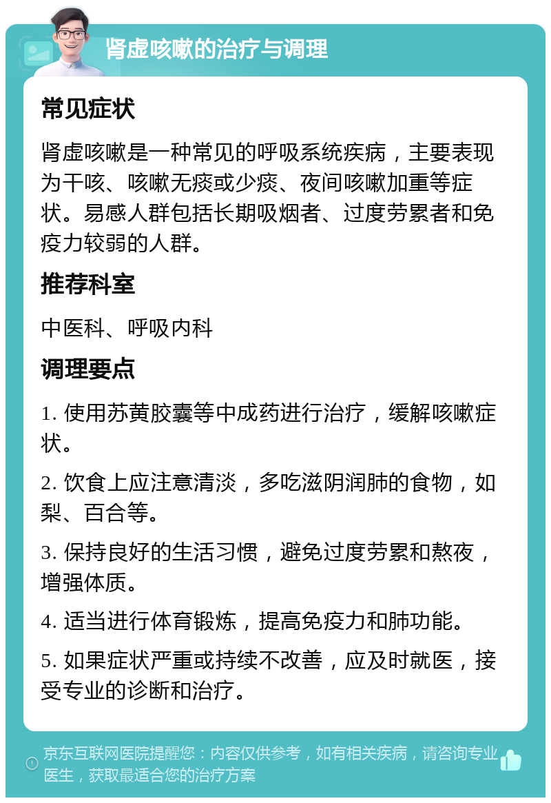 肾虚咳嗽的治疗与调理 常见症状 肾虚咳嗽是一种常见的呼吸系统疾病，主要表现为干咳、咳嗽无痰或少痰、夜间咳嗽加重等症状。易感人群包括长期吸烟者、过度劳累者和免疫力较弱的人群。 推荐科室 中医科、呼吸内科 调理要点 1. 使用苏黄胶囊等中成药进行治疗，缓解咳嗽症状。 2. 饮食上应注意清淡，多吃滋阴润肺的食物，如梨、百合等。 3. 保持良好的生活习惯，避免过度劳累和熬夜，增强体质。 4. 适当进行体育锻炼，提高免疫力和肺功能。 5. 如果症状严重或持续不改善，应及时就医，接受专业的诊断和治疗。