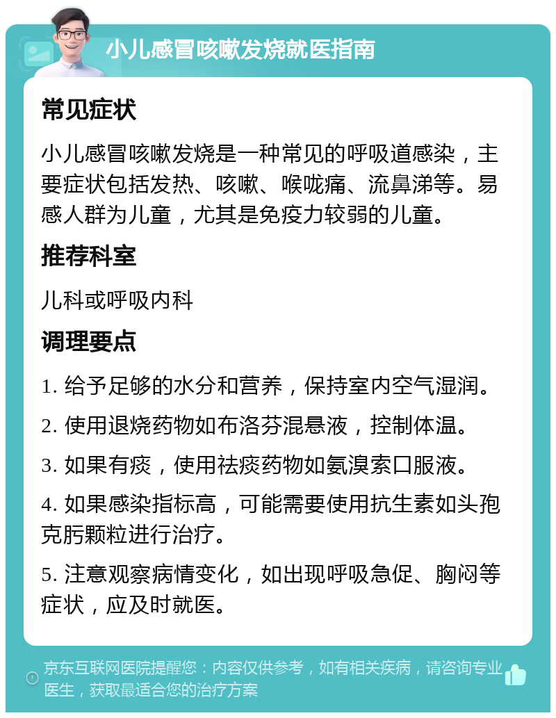 小儿感冒咳嗽发烧就医指南 常见症状 小儿感冒咳嗽发烧是一种常见的呼吸道感染，主要症状包括发热、咳嗽、喉咙痛、流鼻涕等。易感人群为儿童，尤其是免疫力较弱的儿童。 推荐科室 儿科或呼吸内科 调理要点 1. 给予足够的水分和营养，保持室内空气湿润。 2. 使用退烧药物如布洛芬混悬液，控制体温。 3. 如果有痰，使用祛痰药物如氨溴索口服液。 4. 如果感染指标高，可能需要使用抗生素如头孢克肟颗粒进行治疗。 5. 注意观察病情变化，如出现呼吸急促、胸闷等症状，应及时就医。