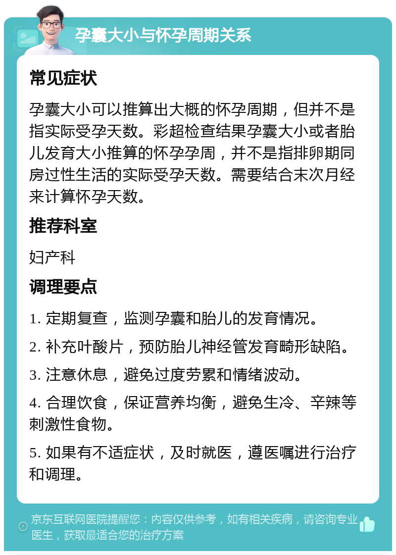 孕囊大小与怀孕周期关系 常见症状 孕囊大小可以推算出大概的怀孕周期，但并不是指实际受孕天数。彩超检查结果孕囊大小或者胎儿发育大小推算的怀孕孕周，并不是指排卵期同房过性生活的实际受孕天数。需要结合末次月经来计算怀孕天数。 推荐科室 妇产科 调理要点 1. 定期复查，监测孕囊和胎儿的发育情况。 2. 补充叶酸片，预防胎儿神经管发育畸形缺陷。 3. 注意休息，避免过度劳累和情绪波动。 4. 合理饮食，保证营养均衡，避免生冷、辛辣等刺激性食物。 5. 如果有不适症状，及时就医，遵医嘱进行治疗和调理。