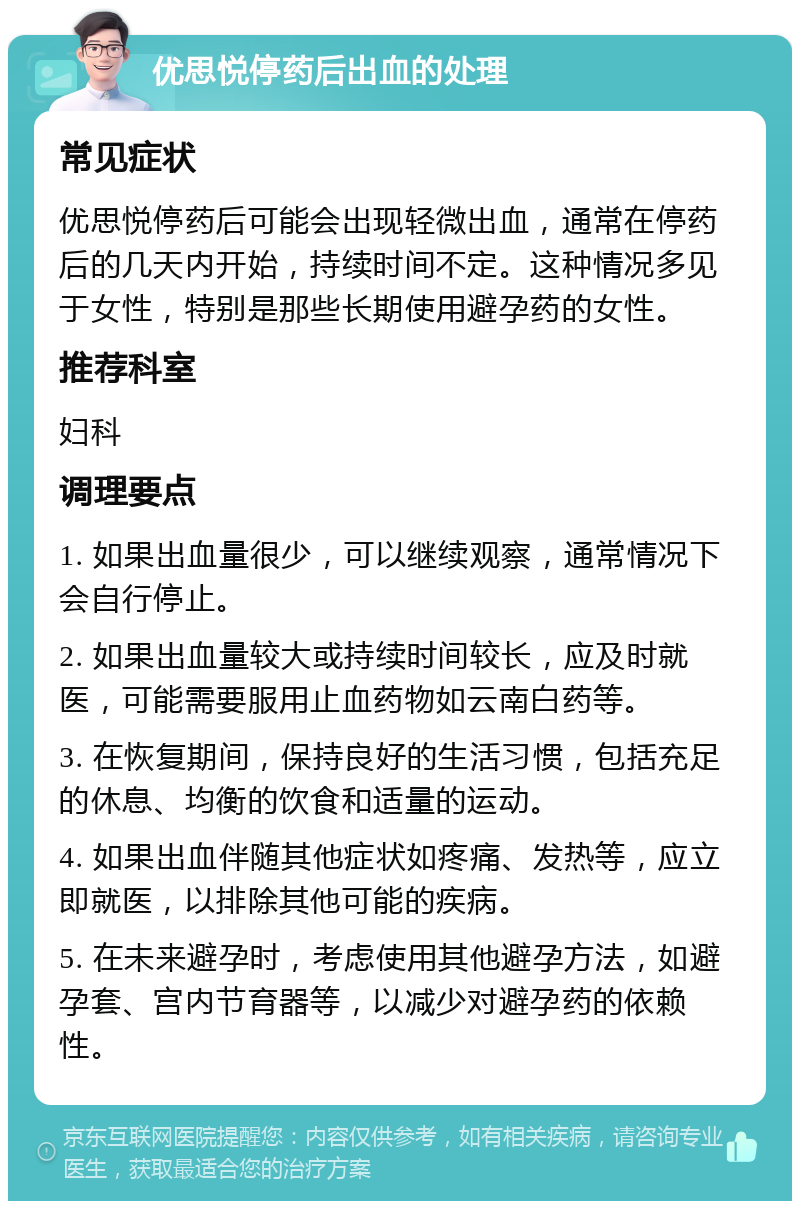 优思悦停药后出血的处理 常见症状 优思悦停药后可能会出现轻微出血，通常在停药后的几天内开始，持续时间不定。这种情况多见于女性，特别是那些长期使用避孕药的女性。 推荐科室 妇科 调理要点 1. 如果出血量很少，可以继续观察，通常情况下会自行停止。 2. 如果出血量较大或持续时间较长，应及时就医，可能需要服用止血药物如云南白药等。 3. 在恢复期间，保持良好的生活习惯，包括充足的休息、均衡的饮食和适量的运动。 4. 如果出血伴随其他症状如疼痛、发热等，应立即就医，以排除其他可能的疾病。 5. 在未来避孕时，考虑使用其他避孕方法，如避孕套、宫内节育器等，以减少对避孕药的依赖性。