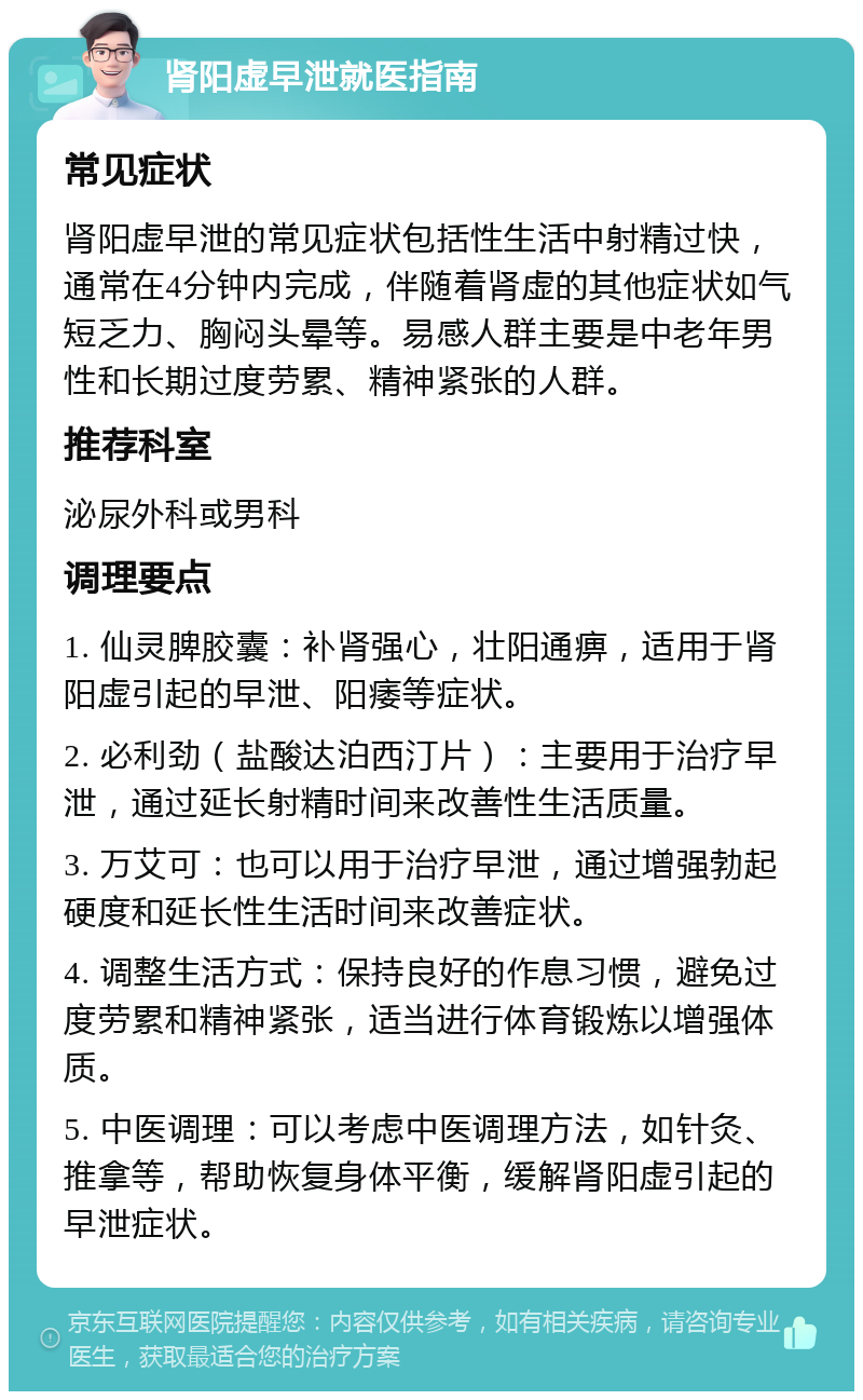 肾阳虚早泄就医指南 常见症状 肾阳虚早泄的常见症状包括性生活中射精过快，通常在4分钟内完成，伴随着肾虚的其他症状如气短乏力、胸闷头晕等。易感人群主要是中老年男性和长期过度劳累、精神紧张的人群。 推荐科室 泌尿外科或男科 调理要点 1. 仙灵脾胶囊：补肾强心，壮阳通痹，适用于肾阳虚引起的早泄、阳痿等症状。 2. 必利劲（盐酸达泊西汀片）：主要用于治疗早泄，通过延长射精时间来改善性生活质量。 3. 万艾可：也可以用于治疗早泄，通过增强勃起硬度和延长性生活时间来改善症状。 4. 调整生活方式：保持良好的作息习惯，避免过度劳累和精神紧张，适当进行体育锻炼以增强体质。 5. 中医调理：可以考虑中医调理方法，如针灸、推拿等，帮助恢复身体平衡，缓解肾阳虚引起的早泄症状。