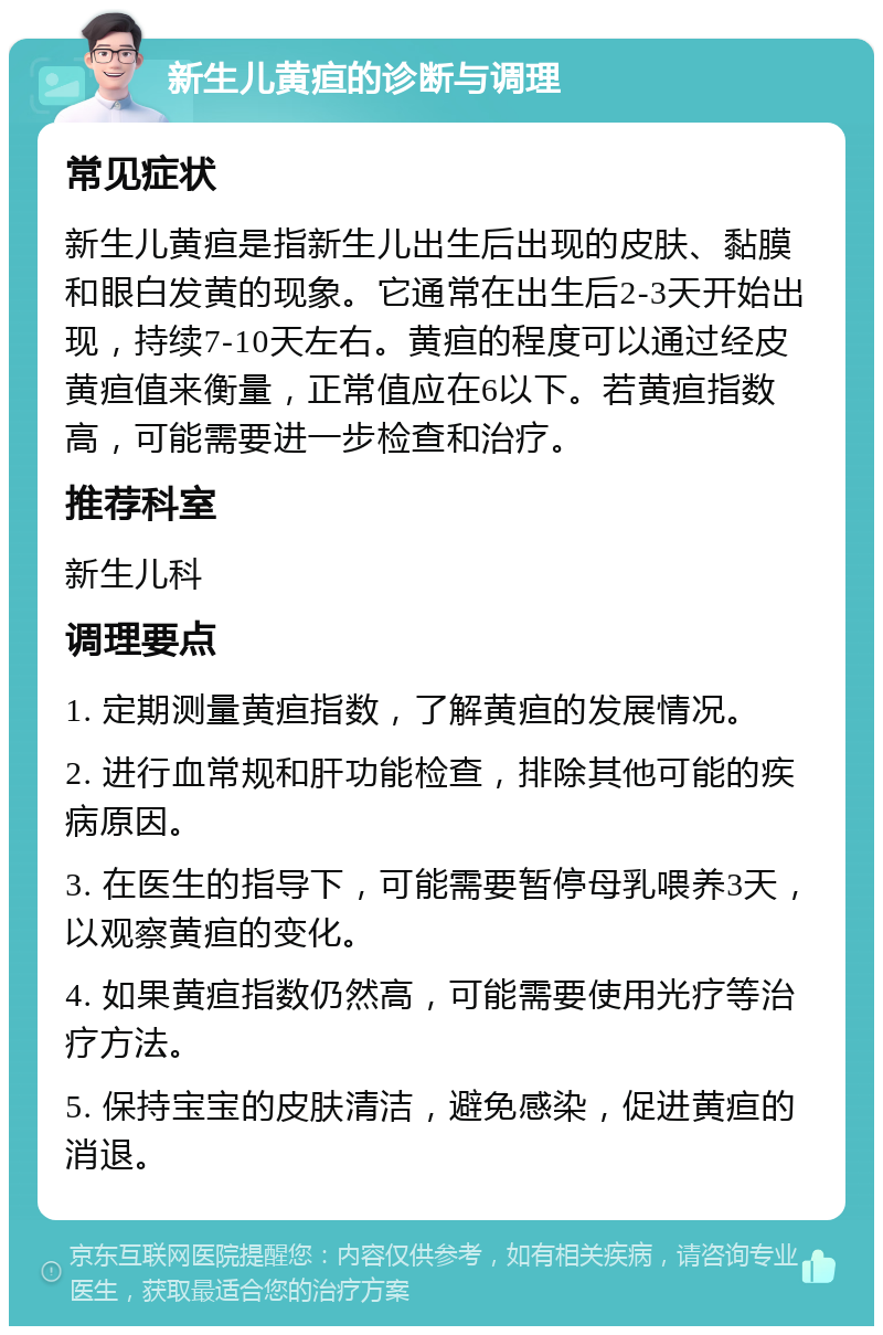 新生儿黄疸的诊断与调理 常见症状 新生儿黄疸是指新生儿出生后出现的皮肤、黏膜和眼白发黄的现象。它通常在出生后2-3天开始出现，持续7-10天左右。黄疸的程度可以通过经皮黄疸值来衡量，正常值应在6以下。若黄疸指数高，可能需要进一步检查和治疗。 推荐科室 新生儿科 调理要点 1. 定期测量黄疸指数，了解黄疸的发展情况。 2. 进行血常规和肝功能检查，排除其他可能的疾病原因。 3. 在医生的指导下，可能需要暂停母乳喂养3天，以观察黄疸的变化。 4. 如果黄疸指数仍然高，可能需要使用光疗等治疗方法。 5. 保持宝宝的皮肤清洁，避免感染，促进黄疸的消退。