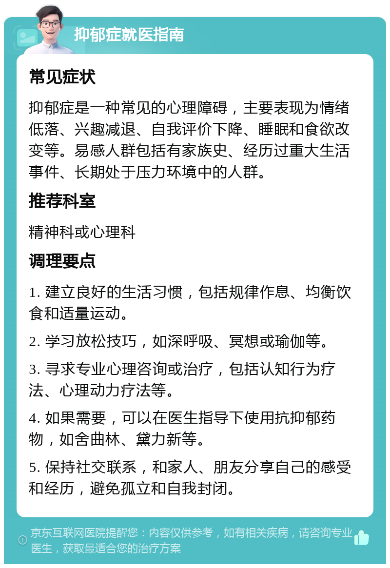 抑郁症就医指南 常见症状 抑郁症是一种常见的心理障碍，主要表现为情绪低落、兴趣减退、自我评价下降、睡眠和食欲改变等。易感人群包括有家族史、经历过重大生活事件、长期处于压力环境中的人群。 推荐科室 精神科或心理科 调理要点 1. 建立良好的生活习惯，包括规律作息、均衡饮食和适量运动。 2. 学习放松技巧，如深呼吸、冥想或瑜伽等。 3. 寻求专业心理咨询或治疗，包括认知行为疗法、心理动力疗法等。 4. 如果需要，可以在医生指导下使用抗抑郁药物，如舍曲林、黛力新等。 5. 保持社交联系，和家人、朋友分享自己的感受和经历，避免孤立和自我封闭。