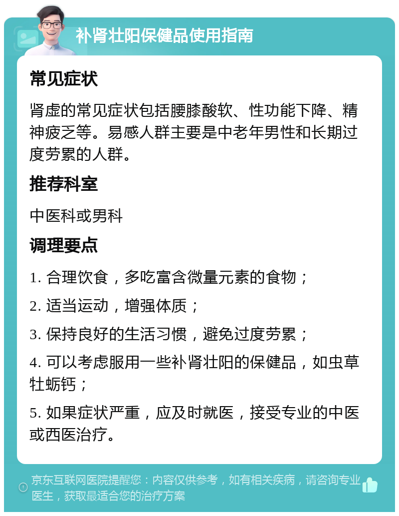 补肾壮阳保健品使用指南 常见症状 肾虚的常见症状包括腰膝酸软、性功能下降、精神疲乏等。易感人群主要是中老年男性和长期过度劳累的人群。 推荐科室 中医科或男科 调理要点 1. 合理饮食，多吃富含微量元素的食物； 2. 适当运动，增强体质； 3. 保持良好的生活习惯，避免过度劳累； 4. 可以考虑服用一些补肾壮阳的保健品，如虫草牡蛎钙； 5. 如果症状严重，应及时就医，接受专业的中医或西医治疗。