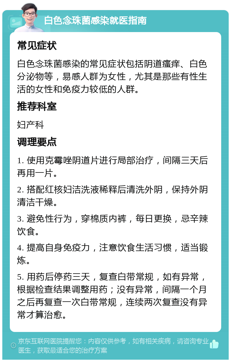 白色念珠菌感染就医指南 常见症状 白色念珠菌感染的常见症状包括阴道瘙痒、白色分泌物等，易感人群为女性，尤其是那些有性生活的女性和免疫力较低的人群。 推荐科室 妇产科 调理要点 1. 使用克霉唑阴道片进行局部治疗，间隔三天后再用一片。 2. 搭配红核妇洁洗液稀释后清洗外阴，保持外阴清洁干燥。 3. 避免性行为，穿棉质内裤，每日更换，忌辛辣饮食。 4. 提高自身免疫力，注意饮食生活习惯，适当锻炼。 5. 用药后停药三天，复查白带常规，如有异常，根据检查结果调整用药；没有异常，间隔一个月之后再复查一次白带常规，连续两次复查没有异常才算治愈。