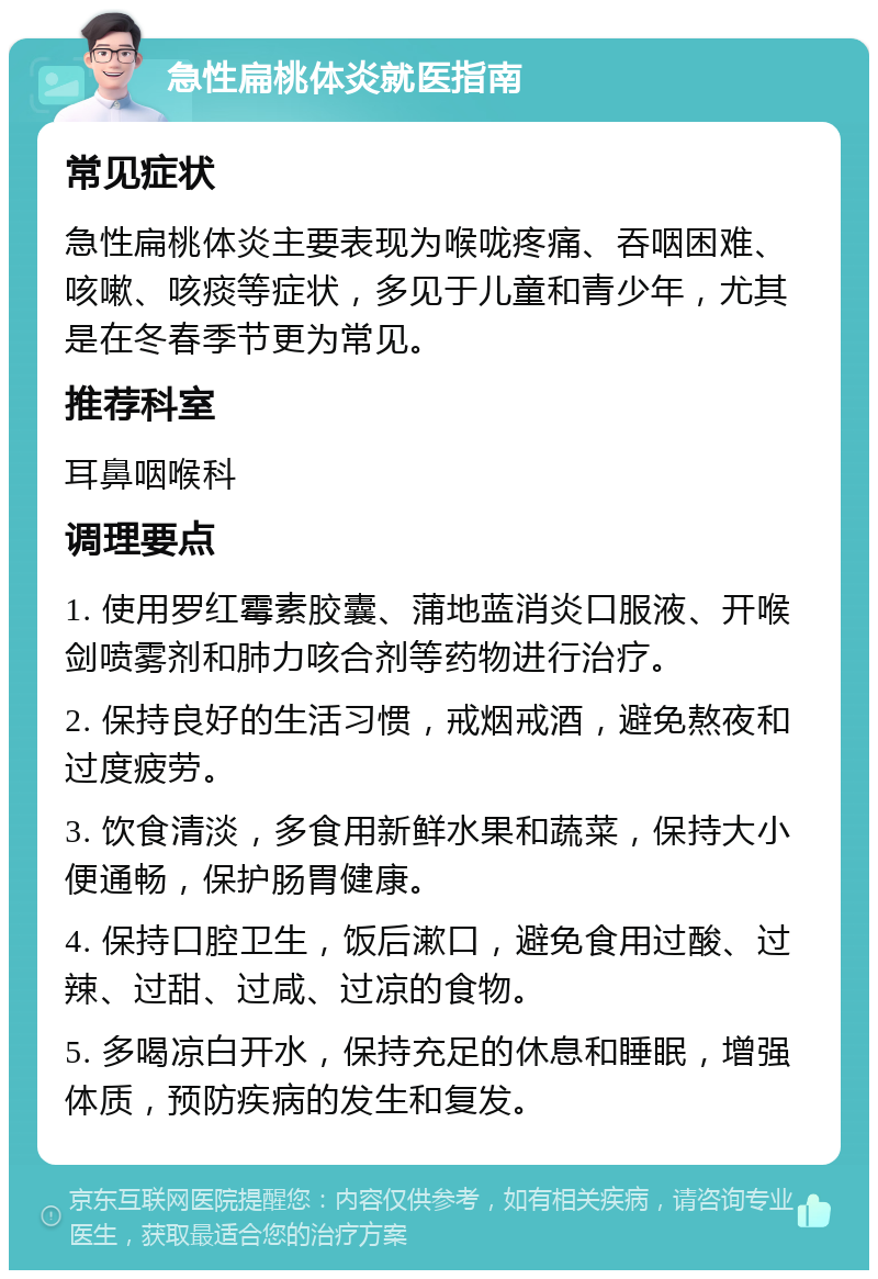 急性扁桃体炎就医指南 常见症状 急性扁桃体炎主要表现为喉咙疼痛、吞咽困难、咳嗽、咳痰等症状，多见于儿童和青少年，尤其是在冬春季节更为常见。 推荐科室 耳鼻咽喉科 调理要点 1. 使用罗红霉素胶囊、蒲地蓝消炎口服液、开喉剑喷雾剂和肺力咳合剂等药物进行治疗。 2. 保持良好的生活习惯，戒烟戒酒，避免熬夜和过度疲劳。 3. 饮食清淡，多食用新鲜水果和蔬菜，保持大小便通畅，保护肠胃健康。 4. 保持口腔卫生，饭后漱口，避免食用过酸、过辣、过甜、过咸、过凉的食物。 5. 多喝凉白开水，保持充足的休息和睡眠，增强体质，预防疾病的发生和复发。