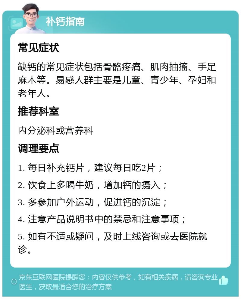 补钙指南 常见症状 缺钙的常见症状包括骨骼疼痛、肌肉抽搐、手足麻木等。易感人群主要是儿童、青少年、孕妇和老年人。 推荐科室 内分泌科或营养科 调理要点 1. 每日补充钙片，建议每日吃2片； 2. 饮食上多喝牛奶，增加钙的摄入； 3. 多参加户外运动，促进钙的沉淀； 4. 注意产品说明书中的禁忌和注意事项； 5. 如有不适或疑问，及时上线咨询或去医院就诊。