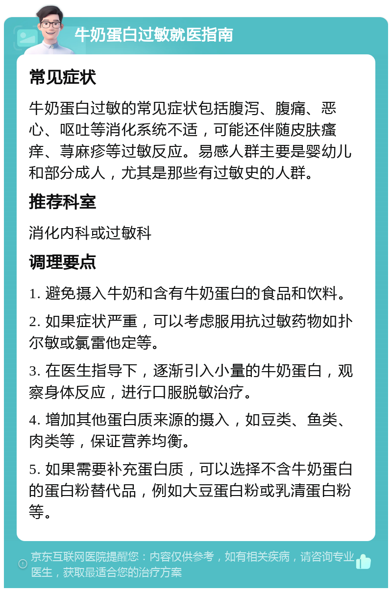 牛奶蛋白过敏就医指南 常见症状 牛奶蛋白过敏的常见症状包括腹泻、腹痛、恶心、呕吐等消化系统不适，可能还伴随皮肤瘙痒、荨麻疹等过敏反应。易感人群主要是婴幼儿和部分成人，尤其是那些有过敏史的人群。 推荐科室 消化内科或过敏科 调理要点 1. 避免摄入牛奶和含有牛奶蛋白的食品和饮料。 2. 如果症状严重，可以考虑服用抗过敏药物如扑尔敏或氯雷他定等。 3. 在医生指导下，逐渐引入小量的牛奶蛋白，观察身体反应，进行口服脱敏治疗。 4. 增加其他蛋白质来源的摄入，如豆类、鱼类、肉类等，保证营养均衡。 5. 如果需要补充蛋白质，可以选择不含牛奶蛋白的蛋白粉替代品，例如大豆蛋白粉或乳清蛋白粉等。