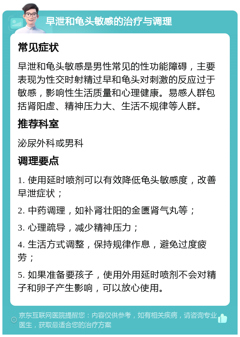 早泄和龟头敏感的治疗与调理 常见症状 早泄和龟头敏感是男性常见的性功能障碍，主要表现为性交时射精过早和龟头对刺激的反应过于敏感，影响性生活质量和心理健康。易感人群包括肾阳虚、精神压力大、生活不规律等人群。 推荐科室 泌尿外科或男科 调理要点 1. 使用延时喷剂可以有效降低龟头敏感度，改善早泄症状； 2. 中药调理，如补肾壮阳的金匮肾气丸等； 3. 心理疏导，减少精神压力； 4. 生活方式调整，保持规律作息，避免过度疲劳； 5. 如果准备要孩子，使用外用延时喷剂不会对精子和卵子产生影响，可以放心使用。