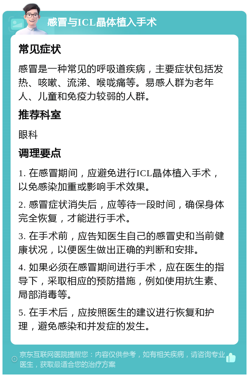 感冒与ICL晶体植入手术 常见症状 感冒是一种常见的呼吸道疾病，主要症状包括发热、咳嗽、流涕、喉咙痛等。易感人群为老年人、儿童和免疫力较弱的人群。 推荐科室 眼科 调理要点 1. 在感冒期间，应避免进行ICL晶体植入手术，以免感染加重或影响手术效果。 2. 感冒症状消失后，应等待一段时间，确保身体完全恢复，才能进行手术。 3. 在手术前，应告知医生自己的感冒史和当前健康状况，以便医生做出正确的判断和安排。 4. 如果必须在感冒期间进行手术，应在医生的指导下，采取相应的预防措施，例如使用抗生素、局部消毒等。 5. 在手术后，应按照医生的建议进行恢复和护理，避免感染和并发症的发生。