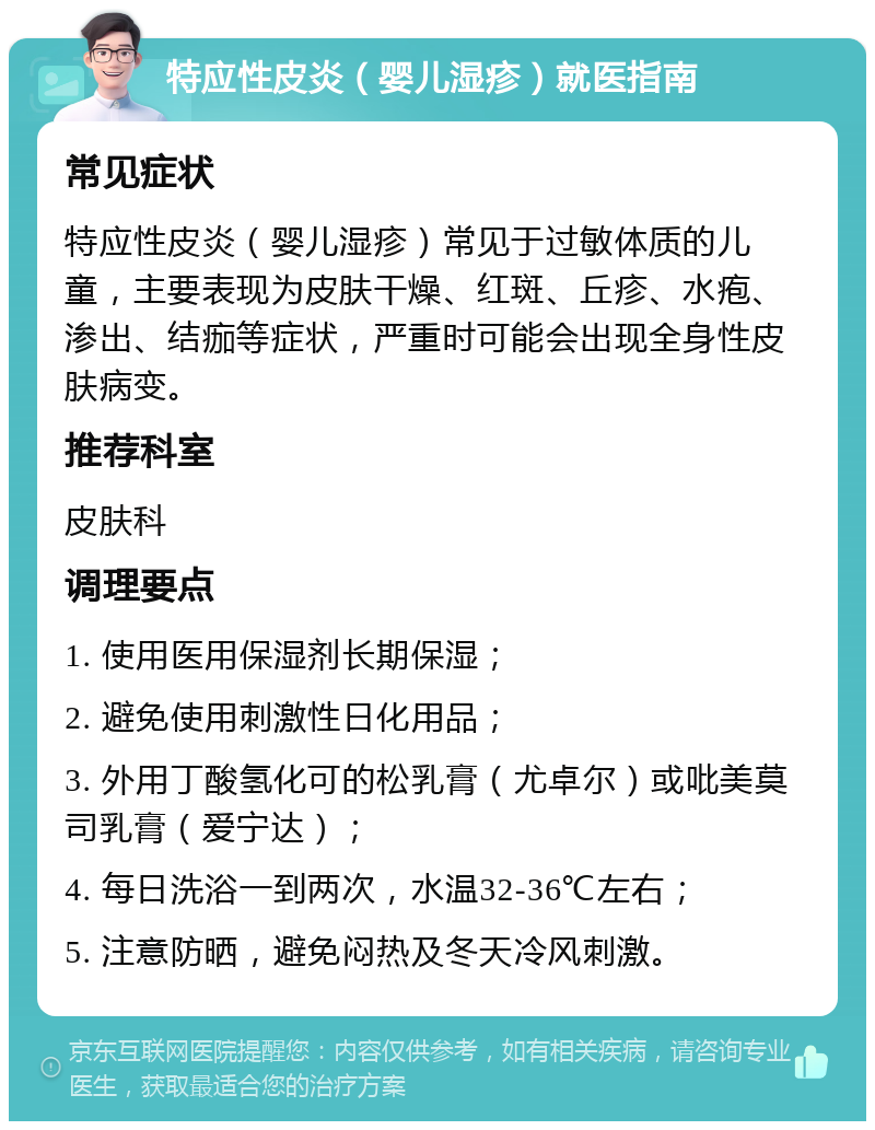 特应性皮炎（婴儿湿疹）就医指南 常见症状 特应性皮炎（婴儿湿疹）常见于过敏体质的儿童，主要表现为皮肤干燥、红斑、丘疹、水疱、渗出、结痂等症状，严重时可能会出现全身性皮肤病变。 推荐科室 皮肤科 调理要点 1. 使用医用保湿剂长期保湿； 2. 避免使用刺激性日化用品； 3. 外用丁酸氢化可的松乳膏（尤卓尔）或吡美莫司乳膏（爱宁达）； 4. 每日洗浴一到两次，水温32-36℃左右； 5. 注意防晒，避免闷热及冬天冷风刺激。