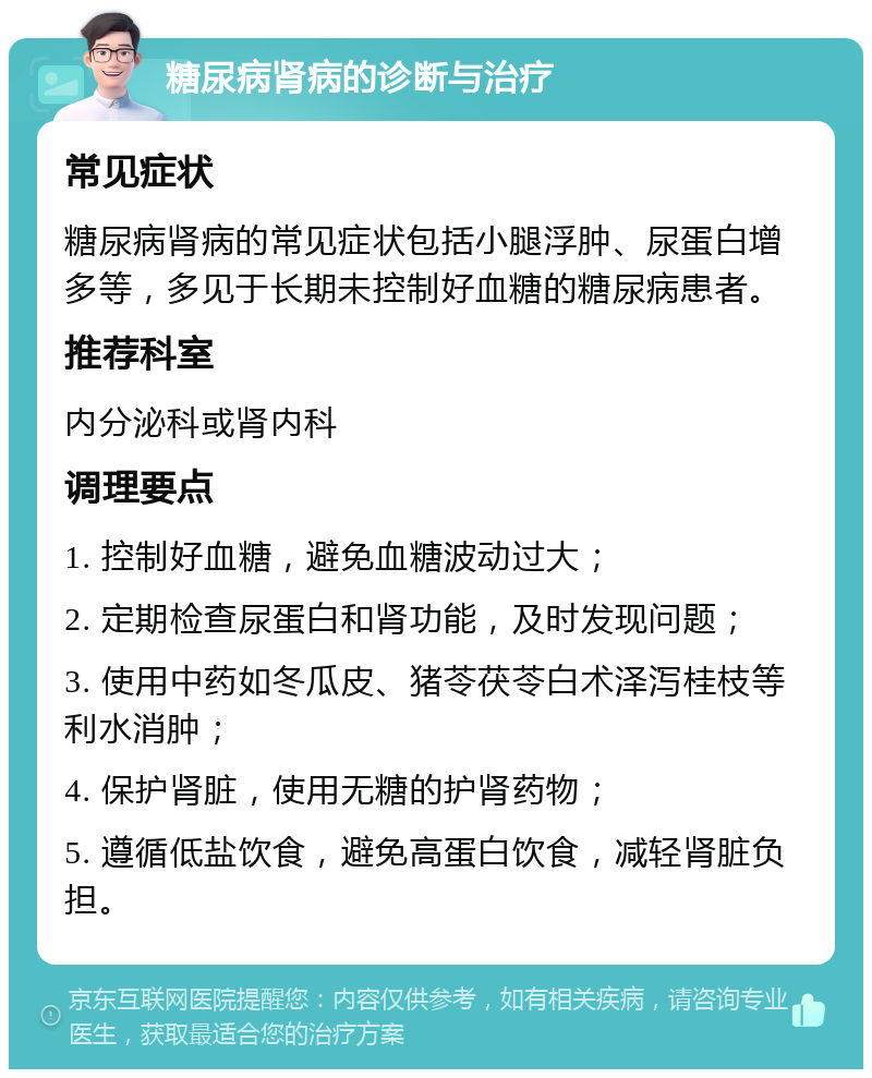 糖尿病肾病的诊断与治疗 常见症状 糖尿病肾病的常见症状包括小腿浮肿、尿蛋白增多等，多见于长期未控制好血糖的糖尿病患者。 推荐科室 内分泌科或肾内科 调理要点 1. 控制好血糖，避免血糖波动过大； 2. 定期检查尿蛋白和肾功能，及时发现问题； 3. 使用中药如冬瓜皮、猪苓茯苓白术泽泻桂枝等利水消肿； 4. 保护肾脏，使用无糖的护肾药物； 5. 遵循低盐饮食，避免高蛋白饮食，减轻肾脏负担。