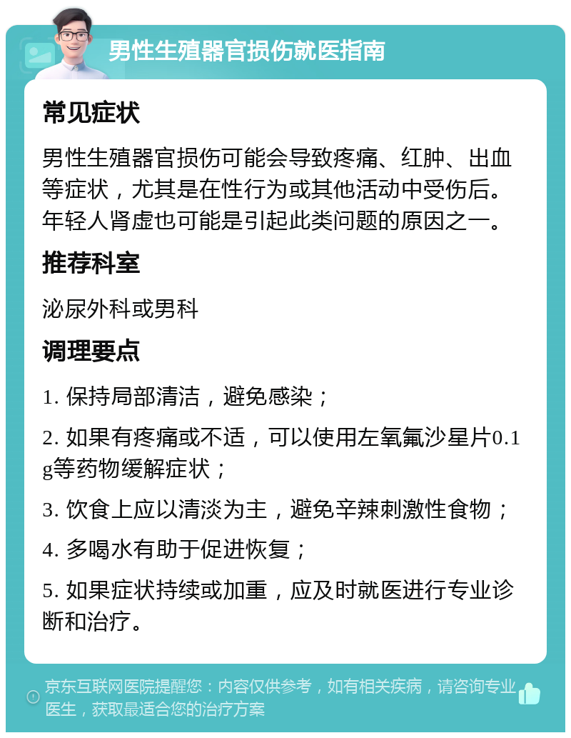 男性生殖器官损伤就医指南 常见症状 男性生殖器官损伤可能会导致疼痛、红肿、出血等症状，尤其是在性行为或其他活动中受伤后。年轻人肾虚也可能是引起此类问题的原因之一。 推荐科室 泌尿外科或男科 调理要点 1. 保持局部清洁，避免感染； 2. 如果有疼痛或不适，可以使用左氧氟沙星片0.1g等药物缓解症状； 3. 饮食上应以清淡为主，避免辛辣刺激性食物； 4. 多喝水有助于促进恢复； 5. 如果症状持续或加重，应及时就医进行专业诊断和治疗。